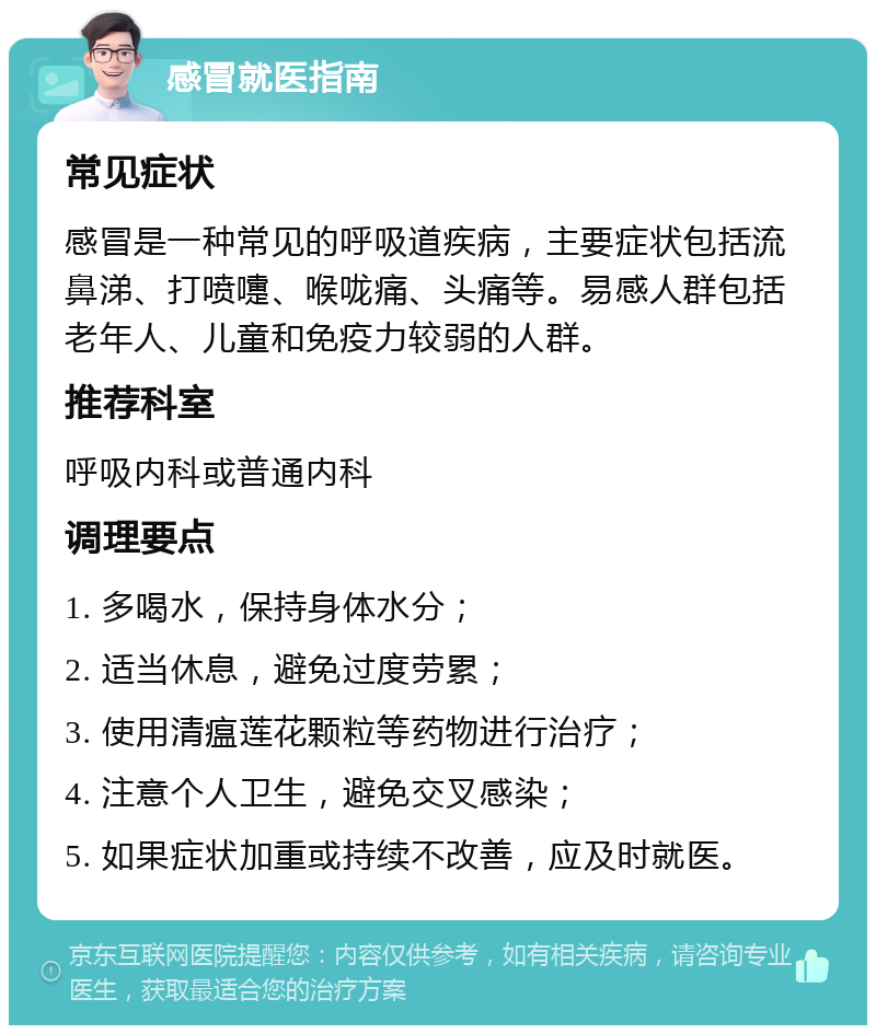 感冒就医指南 常见症状 感冒是一种常见的呼吸道疾病，主要症状包括流鼻涕、打喷嚏、喉咙痛、头痛等。易感人群包括老年人、儿童和免疫力较弱的人群。 推荐科室 呼吸内科或普通内科 调理要点 1. 多喝水，保持身体水分； 2. 适当休息，避免过度劳累； 3. 使用清瘟莲花颗粒等药物进行治疗； 4. 注意个人卫生，避免交叉感染； 5. 如果症状加重或持续不改善，应及时就医。