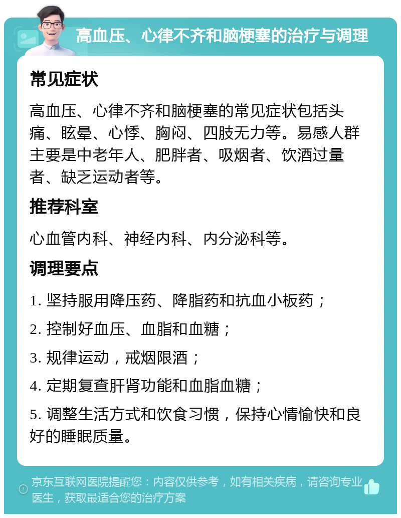 高血压、心律不齐和脑梗塞的治疗与调理 常见症状 高血压、心律不齐和脑梗塞的常见症状包括头痛、眩晕、心悸、胸闷、四肢无力等。易感人群主要是中老年人、肥胖者、吸烟者、饮酒过量者、缺乏运动者等。 推荐科室 心血管内科、神经内科、内分泌科等。 调理要点 1. 坚持服用降压药、降脂药和抗血小板药； 2. 控制好血压、血脂和血糖； 3. 规律运动，戒烟限酒； 4. 定期复查肝肾功能和血脂血糖； 5. 调整生活方式和饮食习惯，保持心情愉快和良好的睡眠质量。