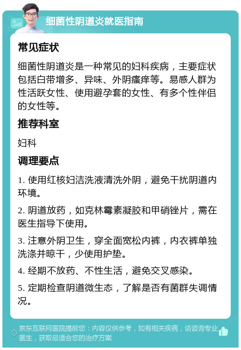 细菌性阴道炎就医指南 常见症状 细菌性阴道炎是一种常见的妇科疾病，主要症状包括白带增多、异味、外阴瘙痒等。易感人群为性活跃女性、使用避孕套的女性、有多个性伴侣的女性等。 推荐科室 妇科 调理要点 1. 使用红核妇洁洗液清洗外阴，避免干扰阴道内环境。 2. 阴道放药，如克林霉素凝胶和甲硝锉片，需在医生指导下使用。 3. 注意外阴卫生，穿全面宽松内裤，内衣裤单独洗涤并晾干，少使用护垫。 4. 经期不放药、不性生活，避免交叉感染。 5. 定期检查阴道微生态，了解是否有菌群失调情况。