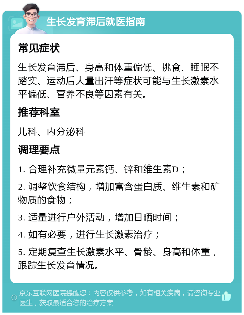 生长发育滞后就医指南 常见症状 生长发育滞后、身高和体重偏低、挑食、睡眠不踏实、运动后大量出汗等症状可能与生长激素水平偏低、营养不良等因素有关。 推荐科室 儿科、内分泌科 调理要点 1. 合理补充微量元素钙、锌和维生素D； 2. 调整饮食结构，增加富含蛋白质、维生素和矿物质的食物； 3. 适量进行户外活动，增加日晒时间； 4. 如有必要，进行生长激素治疗； 5. 定期复查生长激素水平、骨龄、身高和体重，跟踪生长发育情况。