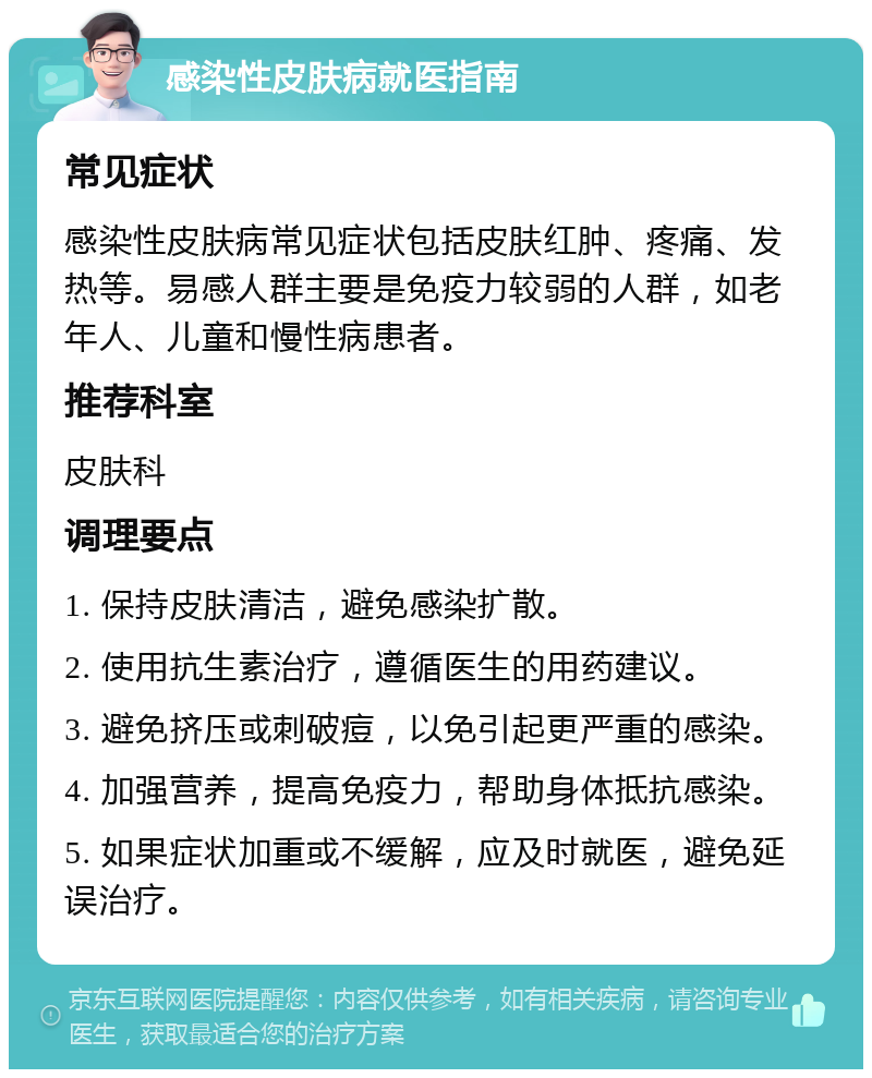 感染性皮肤病就医指南 常见症状 感染性皮肤病常见症状包括皮肤红肿、疼痛、发热等。易感人群主要是免疫力较弱的人群，如老年人、儿童和慢性病患者。 推荐科室 皮肤科 调理要点 1. 保持皮肤清洁，避免感染扩散。 2. 使用抗生素治疗，遵循医生的用药建议。 3. 避免挤压或刺破痘，以免引起更严重的感染。 4. 加强营养，提高免疫力，帮助身体抵抗感染。 5. 如果症状加重或不缓解，应及时就医，避免延误治疗。