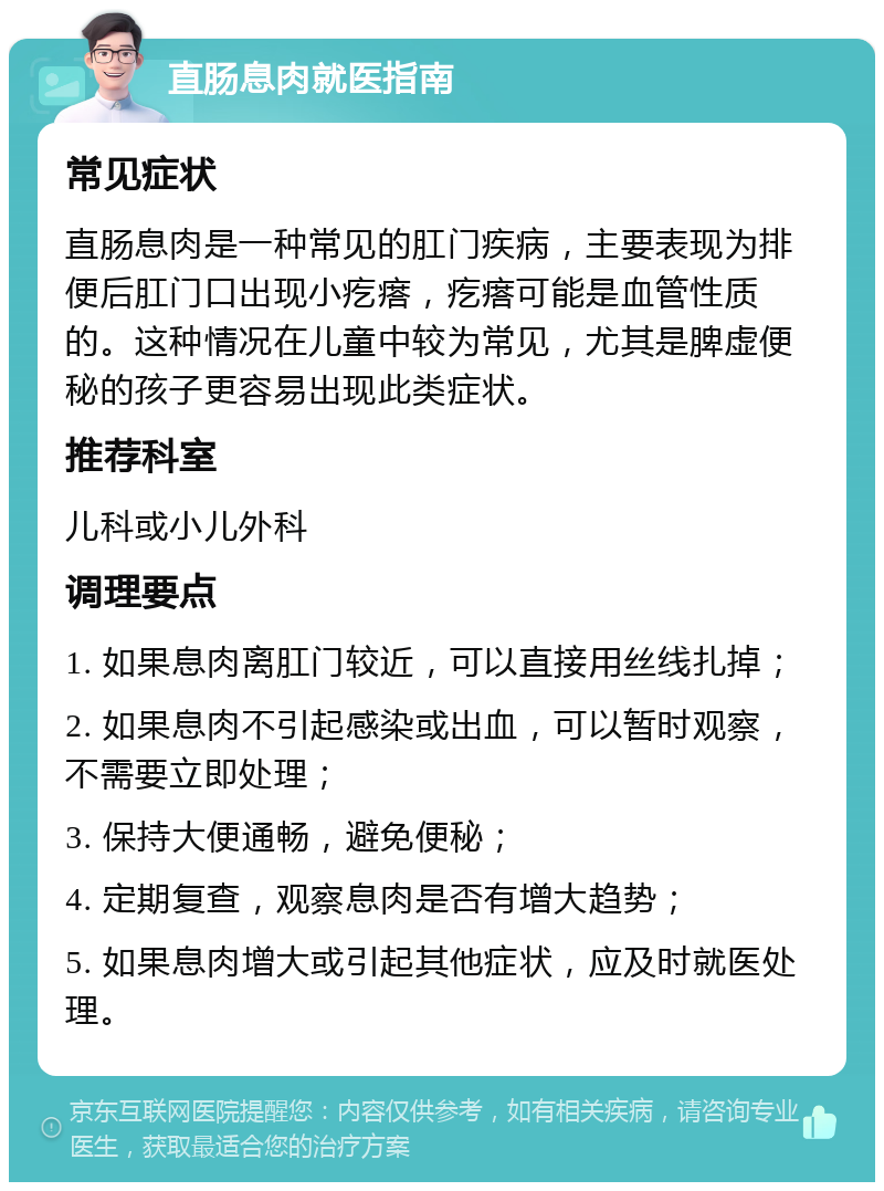 直肠息肉就医指南 常见症状 直肠息肉是一种常见的肛门疾病，主要表现为排便后肛门口出现小疙瘩，疙瘩可能是血管性质的。这种情况在儿童中较为常见，尤其是脾虚便秘的孩子更容易出现此类症状。 推荐科室 儿科或小儿外科 调理要点 1. 如果息肉离肛门较近，可以直接用丝线扎掉； 2. 如果息肉不引起感染或出血，可以暂时观察，不需要立即处理； 3. 保持大便通畅，避免便秘； 4. 定期复查，观察息肉是否有增大趋势； 5. 如果息肉增大或引起其他症状，应及时就医处理。