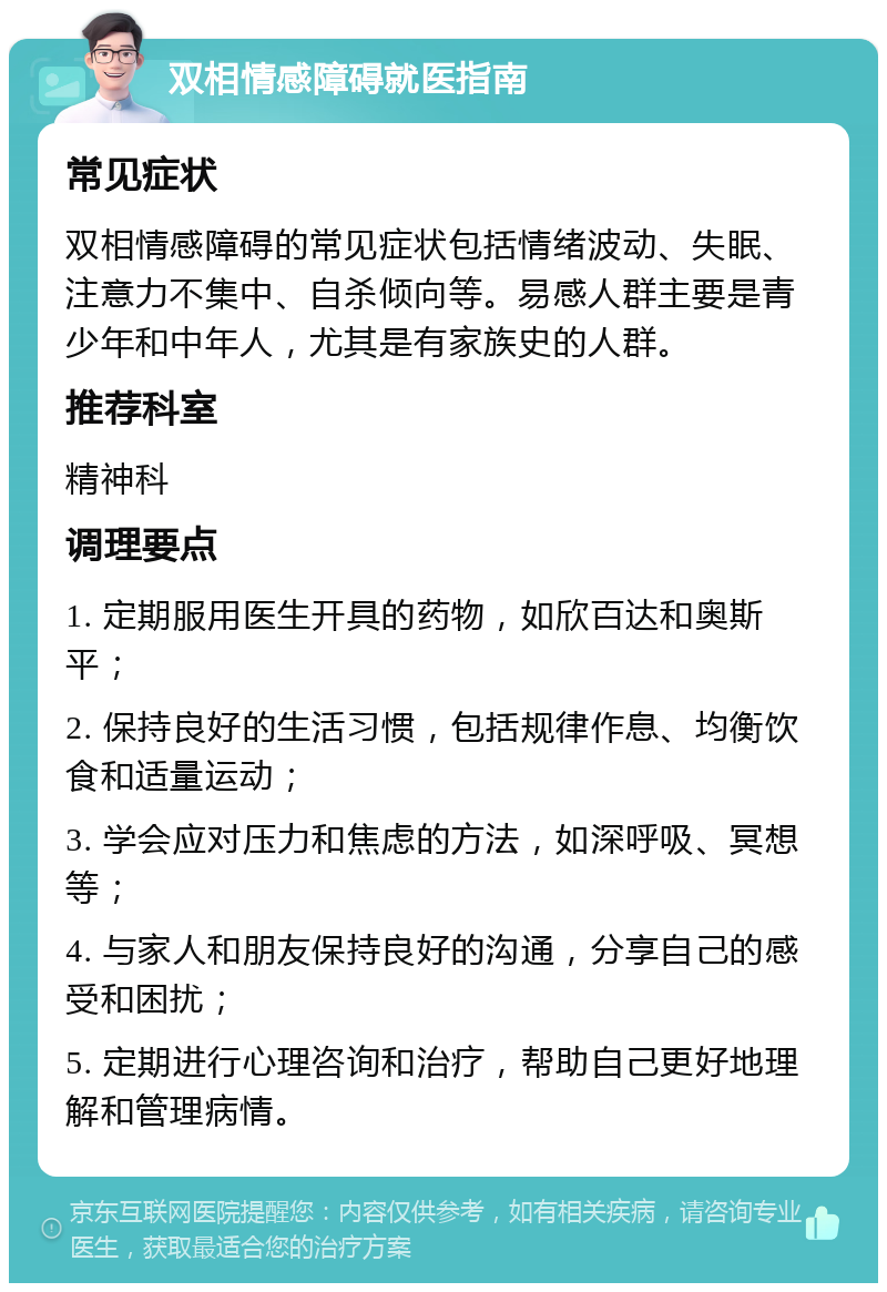 双相情感障碍就医指南 常见症状 双相情感障碍的常见症状包括情绪波动、失眠、注意力不集中、自杀倾向等。易感人群主要是青少年和中年人，尤其是有家族史的人群。 推荐科室 精神科 调理要点 1. 定期服用医生开具的药物，如欣百达和奥斯平； 2. 保持良好的生活习惯，包括规律作息、均衡饮食和适量运动； 3. 学会应对压力和焦虑的方法，如深呼吸、冥想等； 4. 与家人和朋友保持良好的沟通，分享自己的感受和困扰； 5. 定期进行心理咨询和治疗，帮助自己更好地理解和管理病情。