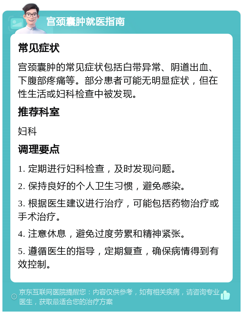 宫颈囊肿就医指南 常见症状 宫颈囊肿的常见症状包括白带异常、阴道出血、下腹部疼痛等。部分患者可能无明显症状，但在性生活或妇科检查中被发现。 推荐科室 妇科 调理要点 1. 定期进行妇科检查，及时发现问题。 2. 保持良好的个人卫生习惯，避免感染。 3. 根据医生建议进行治疗，可能包括药物治疗或手术治疗。 4. 注意休息，避免过度劳累和精神紧张。 5. 遵循医生的指导，定期复查，确保病情得到有效控制。