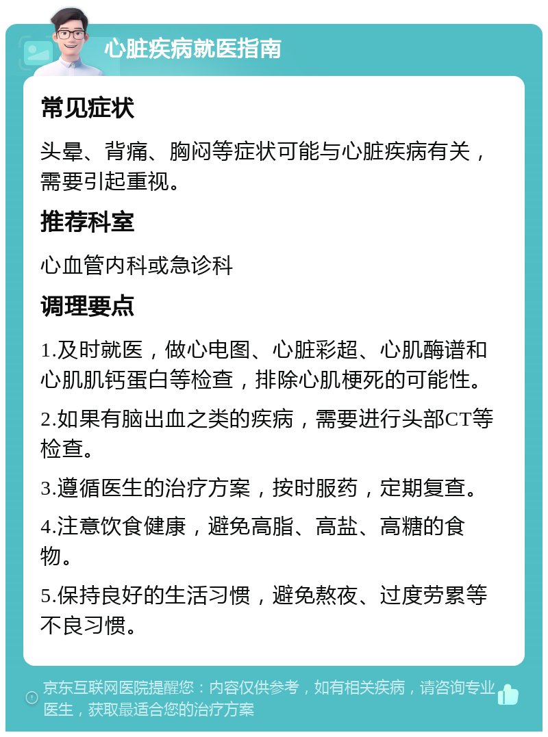 心脏疾病就医指南 常见症状 头晕、背痛、胸闷等症状可能与心脏疾病有关，需要引起重视。 推荐科室 心血管内科或急诊科 调理要点 1.及时就医，做心电图、心脏彩超、心肌酶谱和心肌肌钙蛋白等检查，排除心肌梗死的可能性。 2.如果有脑出血之类的疾病，需要进行头部CT等检查。 3.遵循医生的治疗方案，按时服药，定期复查。 4.注意饮食健康，避免高脂、高盐、高糖的食物。 5.保持良好的生活习惯，避免熬夜、过度劳累等不良习惯。