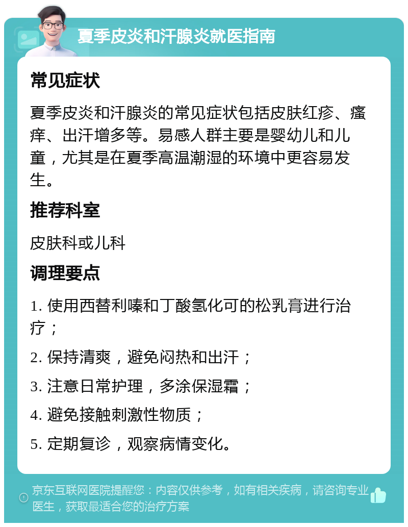 夏季皮炎和汗腺炎就医指南 常见症状 夏季皮炎和汗腺炎的常见症状包括皮肤红疹、瘙痒、出汗增多等。易感人群主要是婴幼儿和儿童，尤其是在夏季高温潮湿的环境中更容易发生。 推荐科室 皮肤科或儿科 调理要点 1. 使用西替利嗪和丁酸氢化可的松乳膏进行治疗； 2. 保持清爽，避免闷热和出汗； 3. 注意日常护理，多涂保湿霜； 4. 避免接触刺激性物质； 5. 定期复诊，观察病情变化。