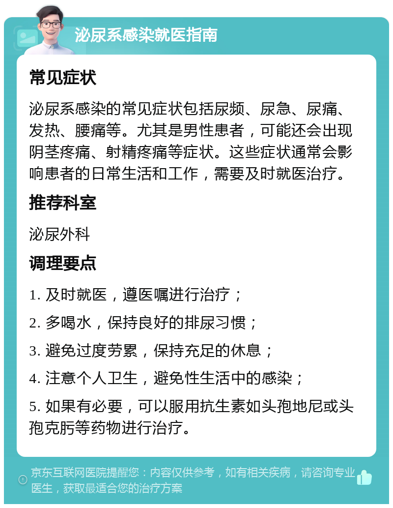 泌尿系感染就医指南 常见症状 泌尿系感染的常见症状包括尿频、尿急、尿痛、发热、腰痛等。尤其是男性患者，可能还会出现阴茎疼痛、射精疼痛等症状。这些症状通常会影响患者的日常生活和工作，需要及时就医治疗。 推荐科室 泌尿外科 调理要点 1. 及时就医，遵医嘱进行治疗； 2. 多喝水，保持良好的排尿习惯； 3. 避免过度劳累，保持充足的休息； 4. 注意个人卫生，避免性生活中的感染； 5. 如果有必要，可以服用抗生素如头孢地尼或头孢克肟等药物进行治疗。