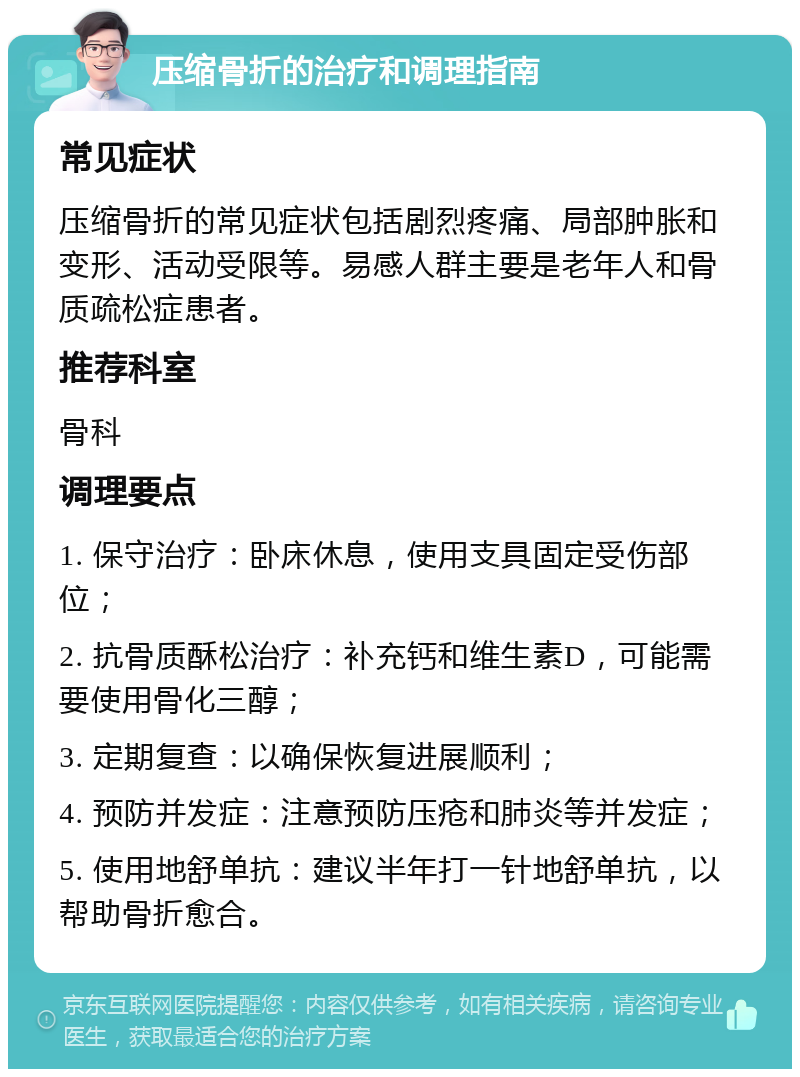 压缩骨折的治疗和调理指南 常见症状 压缩骨折的常见症状包括剧烈疼痛、局部肿胀和变形、活动受限等。易感人群主要是老年人和骨质疏松症患者。 推荐科室 骨科 调理要点 1. 保守治疗：卧床休息，使用支具固定受伤部位； 2. 抗骨质酥松治疗：补充钙和维生素D，可能需要使用骨化三醇； 3. 定期复查：以确保恢复进展顺利； 4. 预防并发症：注意预防压疮和肺炎等并发症； 5. 使用地舒单抗：建议半年打一针地舒单抗，以帮助骨折愈合。