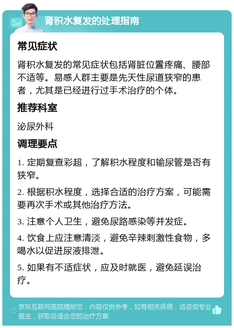 肾积水复发的处理指南 常见症状 肾积水复发的常见症状包括肾脏位置疼痛、腰部不适等。易感人群主要是先天性尿道狭窄的患者，尤其是已经进行过手术治疗的个体。 推荐科室 泌尿外科 调理要点 1. 定期复查彩超，了解积水程度和输尿管是否有狭窄。 2. 根据积水程度，选择合适的治疗方案，可能需要再次手术或其他治疗方法。 3. 注意个人卫生，避免尿路感染等并发症。 4. 饮食上应注意清淡，避免辛辣刺激性食物，多喝水以促进尿液排泄。 5. 如果有不适症状，应及时就医，避免延误治疗。