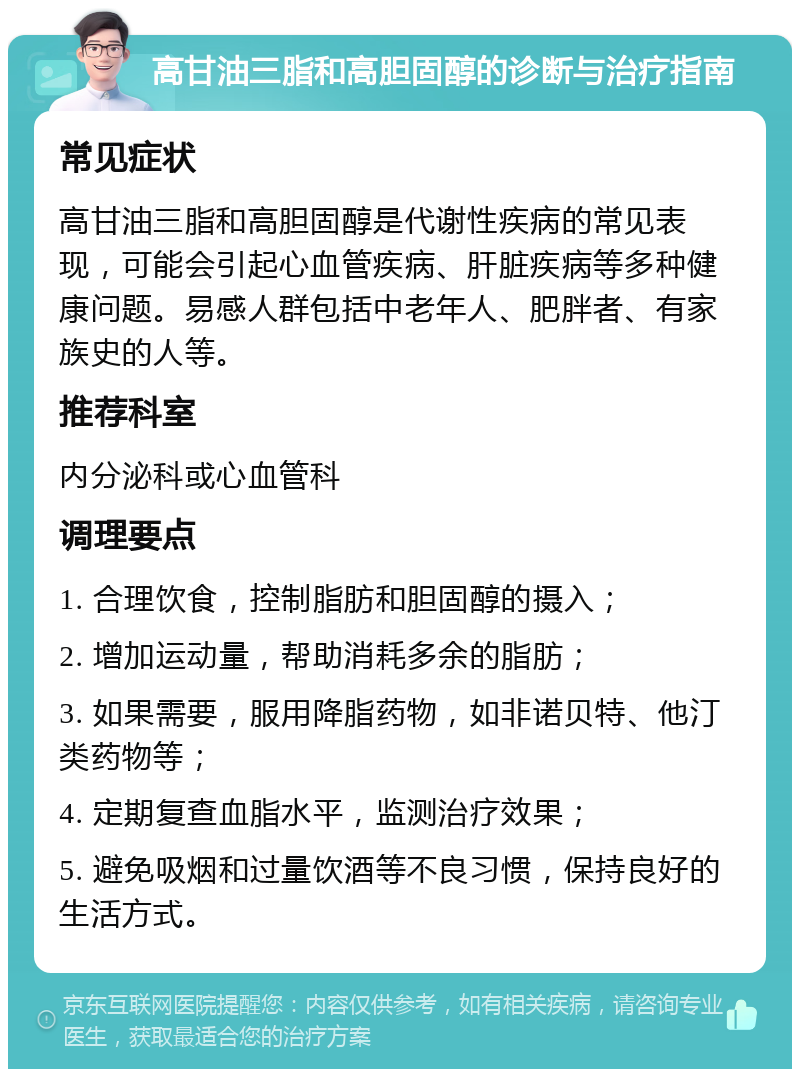 高甘油三脂和高胆固醇的诊断与治疗指南 常见症状 高甘油三脂和高胆固醇是代谢性疾病的常见表现，可能会引起心血管疾病、肝脏疾病等多种健康问题。易感人群包括中老年人、肥胖者、有家族史的人等。 推荐科室 内分泌科或心血管科 调理要点 1. 合理饮食，控制脂肪和胆固醇的摄入； 2. 增加运动量，帮助消耗多余的脂肪； 3. 如果需要，服用降脂药物，如非诺贝特、他汀类药物等； 4. 定期复查血脂水平，监测治疗效果； 5. 避免吸烟和过量饮酒等不良习惯，保持良好的生活方式。