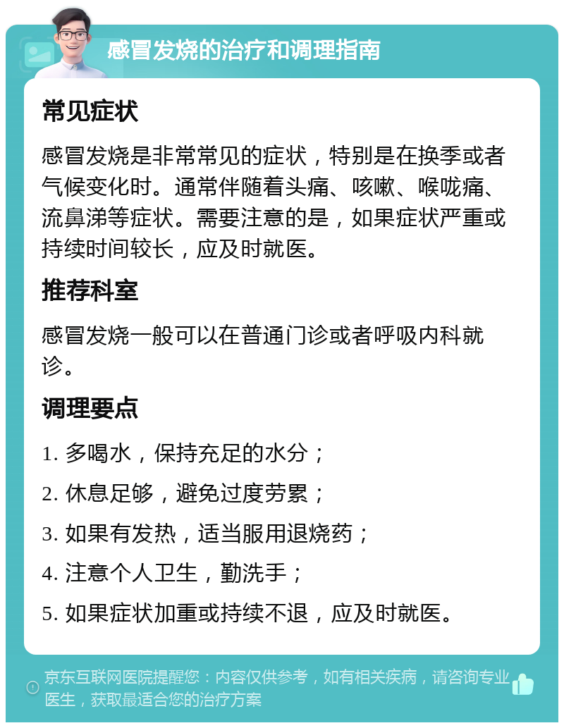 感冒发烧的治疗和调理指南 常见症状 感冒发烧是非常常见的症状，特别是在换季或者气候变化时。通常伴随着头痛、咳嗽、喉咙痛、流鼻涕等症状。需要注意的是，如果症状严重或持续时间较长，应及时就医。 推荐科室 感冒发烧一般可以在普通门诊或者呼吸内科就诊。 调理要点 1. 多喝水，保持充足的水分； 2. 休息足够，避免过度劳累； 3. 如果有发热，适当服用退烧药； 4. 注意个人卫生，勤洗手； 5. 如果症状加重或持续不退，应及时就医。