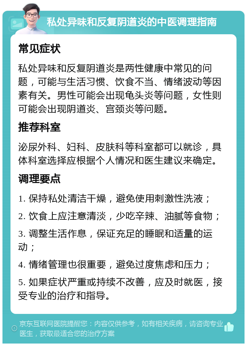 私处异味和反复阴道炎的中医调理指南 常见症状 私处异味和反复阴道炎是两性健康中常见的问题，可能与生活习惯、饮食不当、情绪波动等因素有关。男性可能会出现龟头炎等问题，女性则可能会出现阴道炎、宫颈炎等问题。 推荐科室 泌尿外科、妇科、皮肤科等科室都可以就诊，具体科室选择应根据个人情况和医生建议来确定。 调理要点 1. 保持私处清洁干燥，避免使用刺激性洗液； 2. 饮食上应注意清淡，少吃辛辣、油腻等食物； 3. 调整生活作息，保证充足的睡眠和适量的运动； 4. 情绪管理也很重要，避免过度焦虑和压力； 5. 如果症状严重或持续不改善，应及时就医，接受专业的治疗和指导。