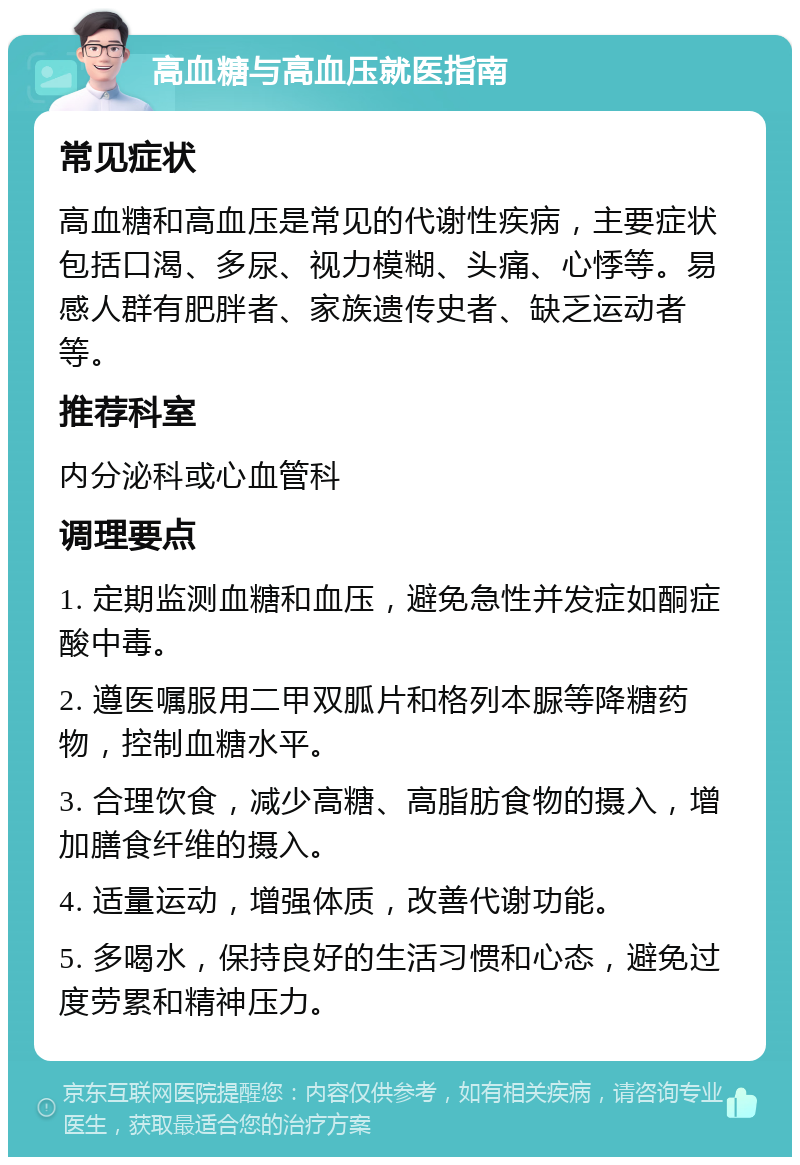 高血糖与高血压就医指南 常见症状 高血糖和高血压是常见的代谢性疾病，主要症状包括口渴、多尿、视力模糊、头痛、心悸等。易感人群有肥胖者、家族遗传史者、缺乏运动者等。 推荐科室 内分泌科或心血管科 调理要点 1. 定期监测血糖和血压，避免急性并发症如酮症酸中毒。 2. 遵医嘱服用二甲双胍片和格列本脲等降糖药物，控制血糖水平。 3. 合理饮食，减少高糖、高脂肪食物的摄入，增加膳食纤维的摄入。 4. 适量运动，增强体质，改善代谢功能。 5. 多喝水，保持良好的生活习惯和心态，避免过度劳累和精神压力。