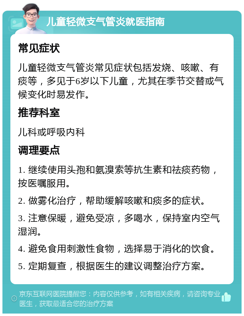 儿童轻微支气管炎就医指南 常见症状 儿童轻微支气管炎常见症状包括发烧、咳嗽、有痰等，多见于6岁以下儿童，尤其在季节交替或气候变化时易发作。 推荐科室 儿科或呼吸内科 调理要点 1. 继续使用头孢和氨溴索等抗生素和祛痰药物，按医嘱服用。 2. 做雾化治疗，帮助缓解咳嗽和痰多的症状。 3. 注意保暖，避免受凉，多喝水，保持室内空气湿润。 4. 避免食用刺激性食物，选择易于消化的饮食。 5. 定期复查，根据医生的建议调整治疗方案。