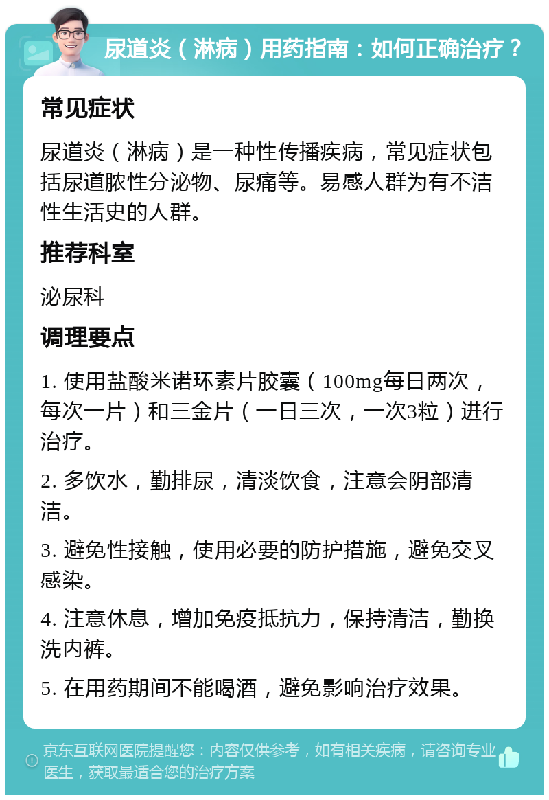 尿道炎（淋病）用药指南：如何正确治疗？ 常见症状 尿道炎（淋病）是一种性传播疾病，常见症状包括尿道脓性分泌物、尿痛等。易感人群为有不洁性生活史的人群。 推荐科室 泌尿科 调理要点 1. 使用盐酸米诺环素片胶囊（100mg每日两次，每次一片）和三金片（一日三次，一次3粒）进行治疗。 2. 多饮水，勤排尿，清淡饮食，注意会阴部清洁。 3. 避免性接触，使用必要的防护措施，避免交叉感染。 4. 注意休息，增加免疫抵抗力，保持清洁，勤换洗内裤。 5. 在用药期间不能喝酒，避免影响治疗效果。