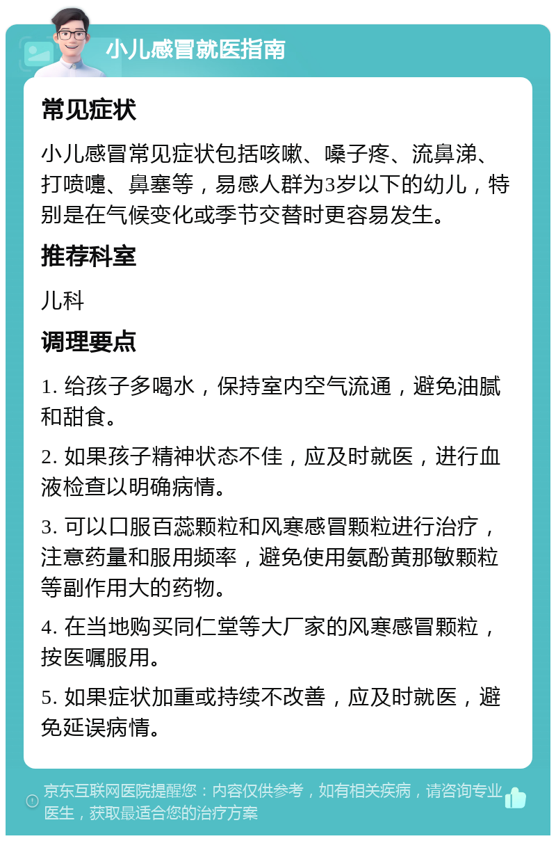 小儿感冒就医指南 常见症状 小儿感冒常见症状包括咳嗽、嗓子疼、流鼻涕、打喷嚏、鼻塞等，易感人群为3岁以下的幼儿，特别是在气候变化或季节交替时更容易发生。 推荐科室 儿科 调理要点 1. 给孩子多喝水，保持室内空气流通，避免油腻和甜食。 2. 如果孩子精神状态不佳，应及时就医，进行血液检查以明确病情。 3. 可以口服百蕊颗粒和风寒感冒颗粒进行治疗，注意药量和服用频率，避免使用氨酚黄那敏颗粒等副作用大的药物。 4. 在当地购买同仁堂等大厂家的风寒感冒颗粒，按医嘱服用。 5. 如果症状加重或持续不改善，应及时就医，避免延误病情。