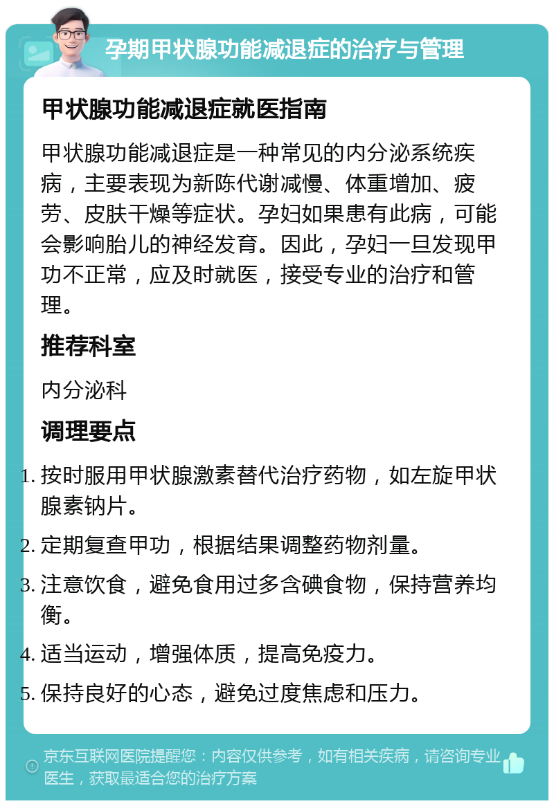 孕期甲状腺功能减退症的治疗与管理 甲状腺功能减退症就医指南 甲状腺功能减退症是一种常见的内分泌系统疾病，主要表现为新陈代谢减慢、体重增加、疲劳、皮肤干燥等症状。孕妇如果患有此病，可能会影响胎儿的神经发育。因此，孕妇一旦发现甲功不正常，应及时就医，接受专业的治疗和管理。 推荐科室 内分泌科 调理要点 按时服用甲状腺激素替代治疗药物，如左旋甲状腺素钠片。 定期复查甲功，根据结果调整药物剂量。 注意饮食，避免食用过多含碘食物，保持营养均衡。 适当运动，增强体质，提高免疫力。 保持良好的心态，避免过度焦虑和压力。