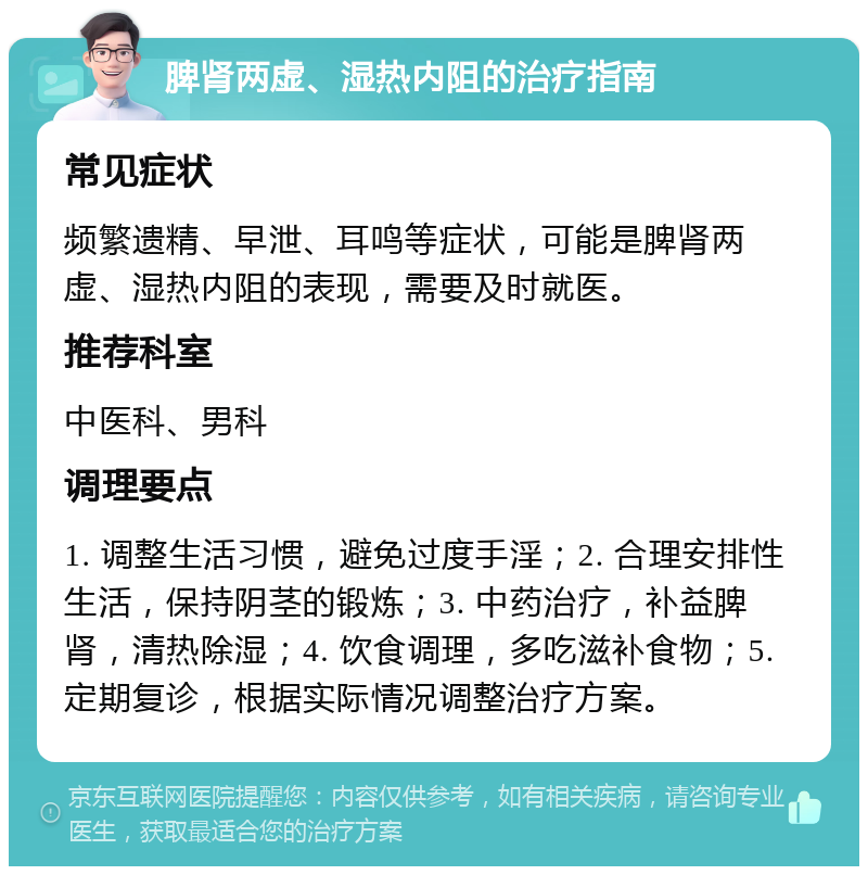 脾肾两虚、湿热内阻的治疗指南 常见症状 频繁遗精、早泄、耳鸣等症状，可能是脾肾两虚、湿热内阻的表现，需要及时就医。 推荐科室 中医科、男科 调理要点 1. 调整生活习惯，避免过度手淫；2. 合理安排性生活，保持阴茎的锻炼；3. 中药治疗，补益脾肾，清热除湿；4. 饮食调理，多吃滋补食物；5. 定期复诊，根据实际情况调整治疗方案。