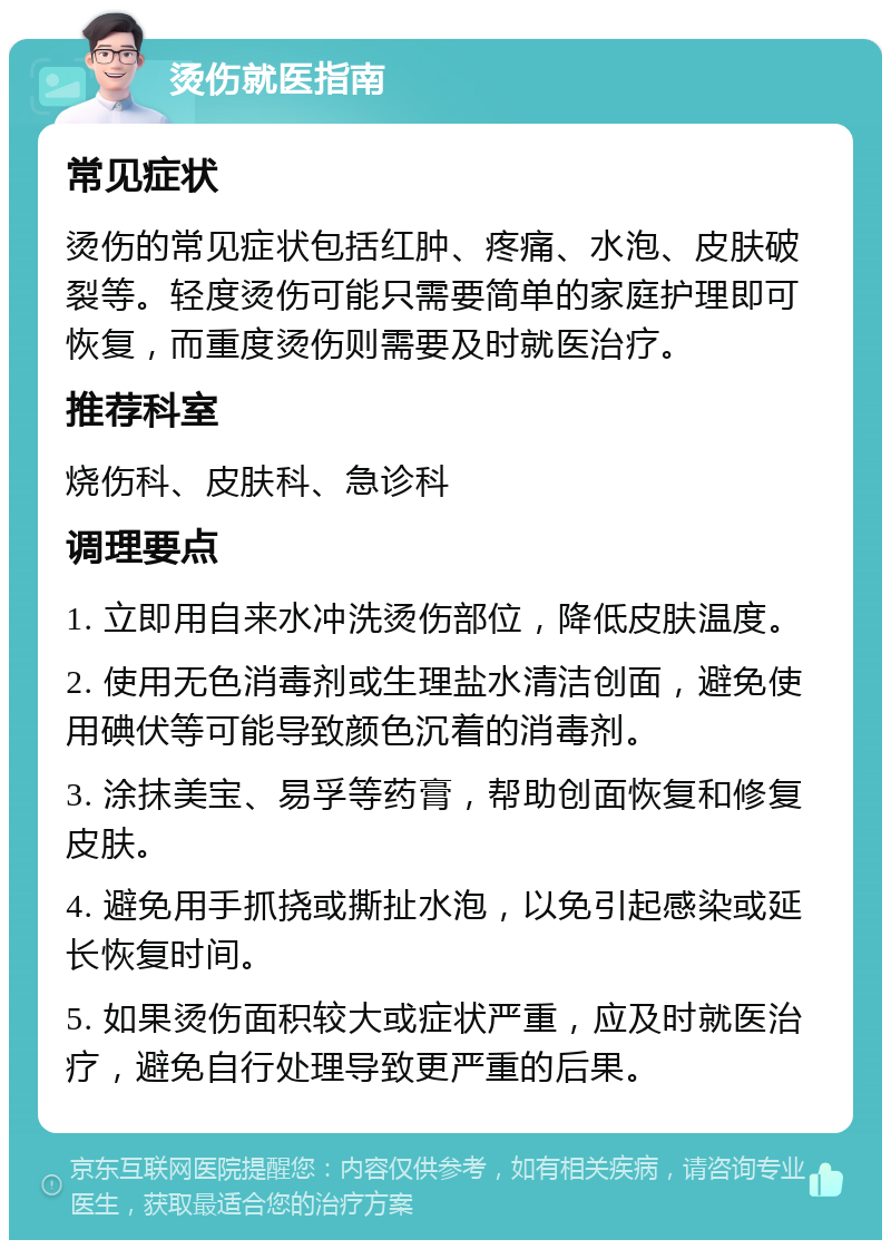 烫伤就医指南 常见症状 烫伤的常见症状包括红肿、疼痛、水泡、皮肤破裂等。轻度烫伤可能只需要简单的家庭护理即可恢复，而重度烫伤则需要及时就医治疗。 推荐科室 烧伤科、皮肤科、急诊科 调理要点 1. 立即用自来水冲洗烫伤部位，降低皮肤温度。 2. 使用无色消毒剂或生理盐水清洁创面，避免使用碘伏等可能导致颜色沉着的消毒剂。 3. 涂抹美宝、易孚等药膏，帮助创面恢复和修复皮肤。 4. 避免用手抓挠或撕扯水泡，以免引起感染或延长恢复时间。 5. 如果烫伤面积较大或症状严重，应及时就医治疗，避免自行处理导致更严重的后果。