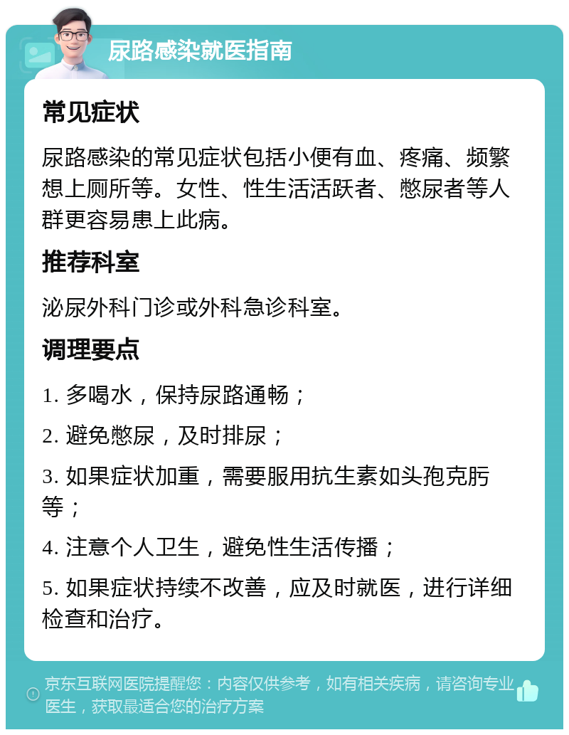 尿路感染就医指南 常见症状 尿路感染的常见症状包括小便有血、疼痛、频繁想上厕所等。女性、性生活活跃者、憋尿者等人群更容易患上此病。 推荐科室 泌尿外科门诊或外科急诊科室。 调理要点 1. 多喝水，保持尿路通畅； 2. 避免憋尿，及时排尿； 3. 如果症状加重，需要服用抗生素如头孢克肟等； 4. 注意个人卫生，避免性生活传播； 5. 如果症状持续不改善，应及时就医，进行详细检查和治疗。