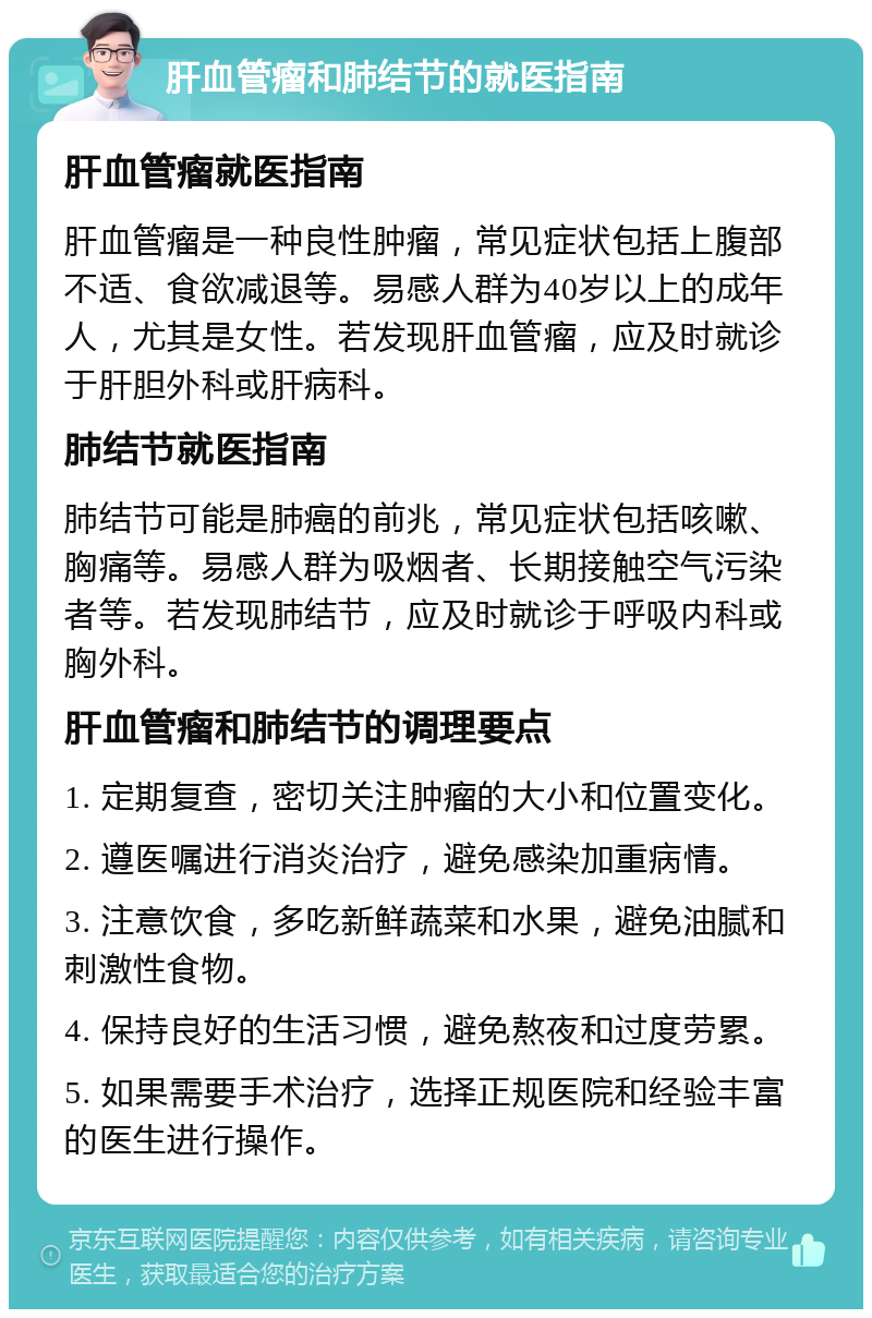 肝血管瘤和肺结节的就医指南 肝血管瘤就医指南 肝血管瘤是一种良性肿瘤，常见症状包括上腹部不适、食欲减退等。易感人群为40岁以上的成年人，尤其是女性。若发现肝血管瘤，应及时就诊于肝胆外科或肝病科。 肺结节就医指南 肺结节可能是肺癌的前兆，常见症状包括咳嗽、胸痛等。易感人群为吸烟者、长期接触空气污染者等。若发现肺结节，应及时就诊于呼吸内科或胸外科。 肝血管瘤和肺结节的调理要点 1. 定期复查，密切关注肿瘤的大小和位置变化。 2. 遵医嘱进行消炎治疗，避免感染加重病情。 3. 注意饮食，多吃新鲜蔬菜和水果，避免油腻和刺激性食物。 4. 保持良好的生活习惯，避免熬夜和过度劳累。 5. 如果需要手术治疗，选择正规医院和经验丰富的医生进行操作。