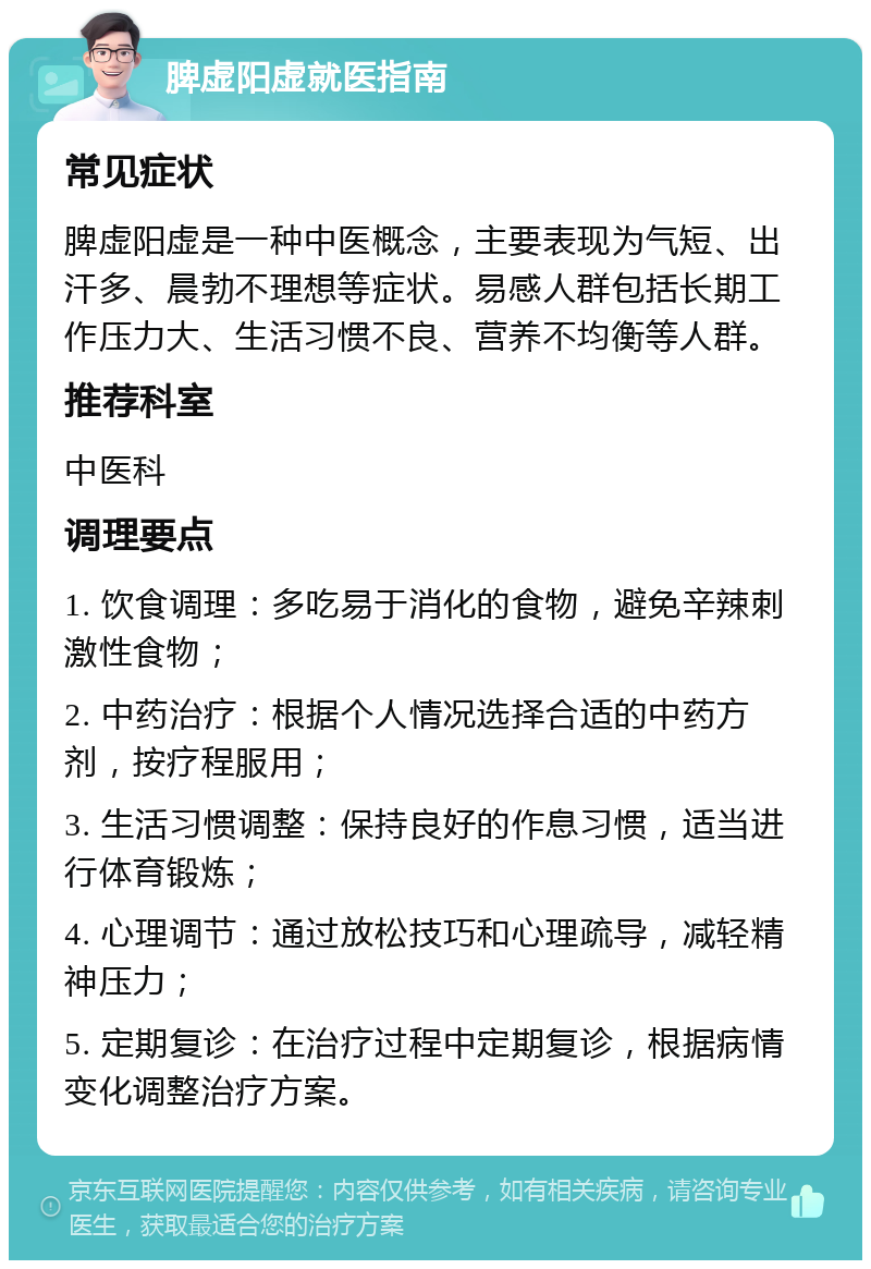 脾虚阳虚就医指南 常见症状 脾虚阳虚是一种中医概念，主要表现为气短、出汗多、晨勃不理想等症状。易感人群包括长期工作压力大、生活习惯不良、营养不均衡等人群。 推荐科室 中医科 调理要点 1. 饮食调理：多吃易于消化的食物，避免辛辣刺激性食物； 2. 中药治疗：根据个人情况选择合适的中药方剂，按疗程服用； 3. 生活习惯调整：保持良好的作息习惯，适当进行体育锻炼； 4. 心理调节：通过放松技巧和心理疏导，减轻精神压力； 5. 定期复诊：在治疗过程中定期复诊，根据病情变化调整治疗方案。