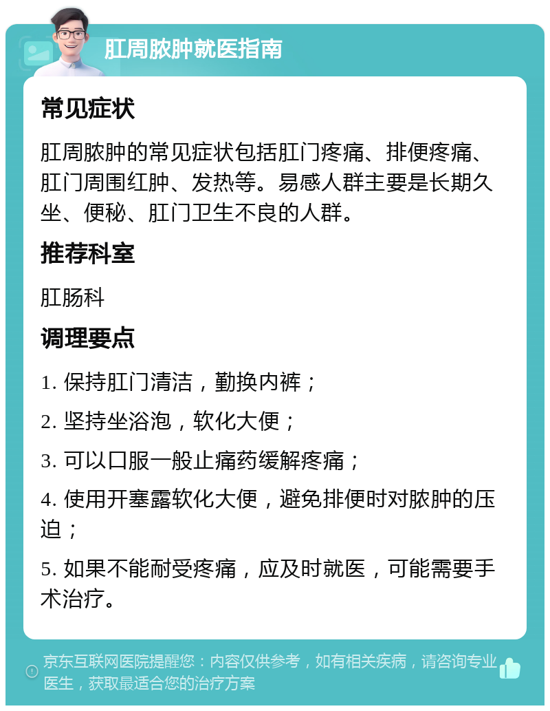 肛周脓肿就医指南 常见症状 肛周脓肿的常见症状包括肛门疼痛、排便疼痛、肛门周围红肿、发热等。易感人群主要是长期久坐、便秘、肛门卫生不良的人群。 推荐科室 肛肠科 调理要点 1. 保持肛门清洁，勤换内裤； 2. 坚持坐浴泡，软化大便； 3. 可以口服一般止痛药缓解疼痛； 4. 使用开塞露软化大便，避免排便时对脓肿的压迫； 5. 如果不能耐受疼痛，应及时就医，可能需要手术治疗。