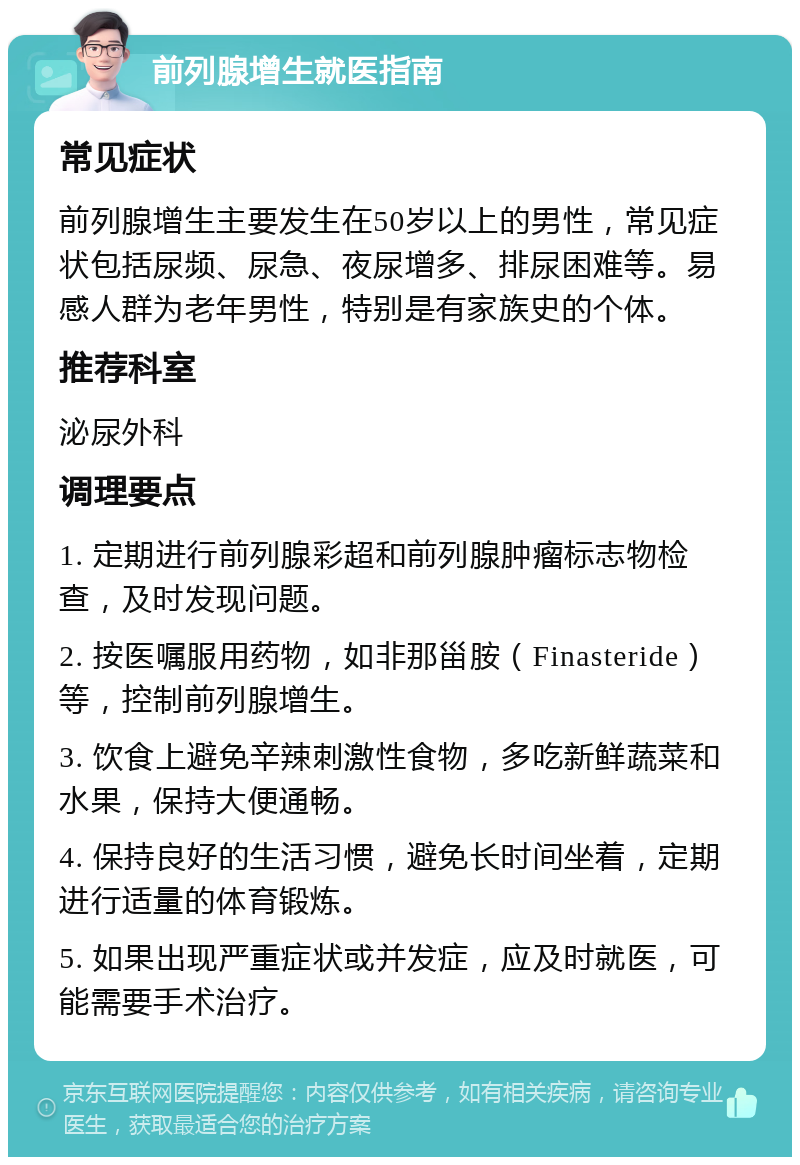 前列腺增生就医指南 常见症状 前列腺增生主要发生在50岁以上的男性，常见症状包括尿频、尿急、夜尿增多、排尿困难等。易感人群为老年男性，特别是有家族史的个体。 推荐科室 泌尿外科 调理要点 1. 定期进行前列腺彩超和前列腺肿瘤标志物检查，及时发现问题。 2. 按医嘱服用药物，如非那甾胺（Finasteride）等，控制前列腺增生。 3. 饮食上避免辛辣刺激性食物，多吃新鲜蔬菜和水果，保持大便通畅。 4. 保持良好的生活习惯，避免长时间坐着，定期进行适量的体育锻炼。 5. 如果出现严重症状或并发症，应及时就医，可能需要手术治疗。