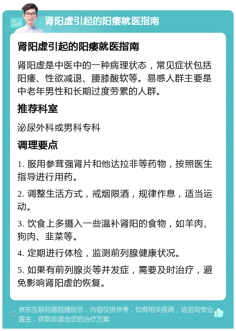 肾阳虚引起的阳痿就医指南 肾阳虚引起的阳痿就医指南 肾阳虚是中医中的一种病理状态，常见症状包括阳痿、性欲减退、腰膝酸软等。易感人群主要是中老年男性和长期过度劳累的人群。 推荐科室 泌尿外科或男科专科 调理要点 1. 服用参茸强肾片和他达拉非等药物，按照医生指导进行用药。 2. 调整生活方式，戒烟限酒，规律作息，适当运动。 3. 饮食上多摄入一些温补肾阳的食物，如羊肉、狗肉、韭菜等。 4. 定期进行体检，监测前列腺健康状况。 5. 如果有前列腺炎等并发症，需要及时治疗，避免影响肾阳虚的恢复。