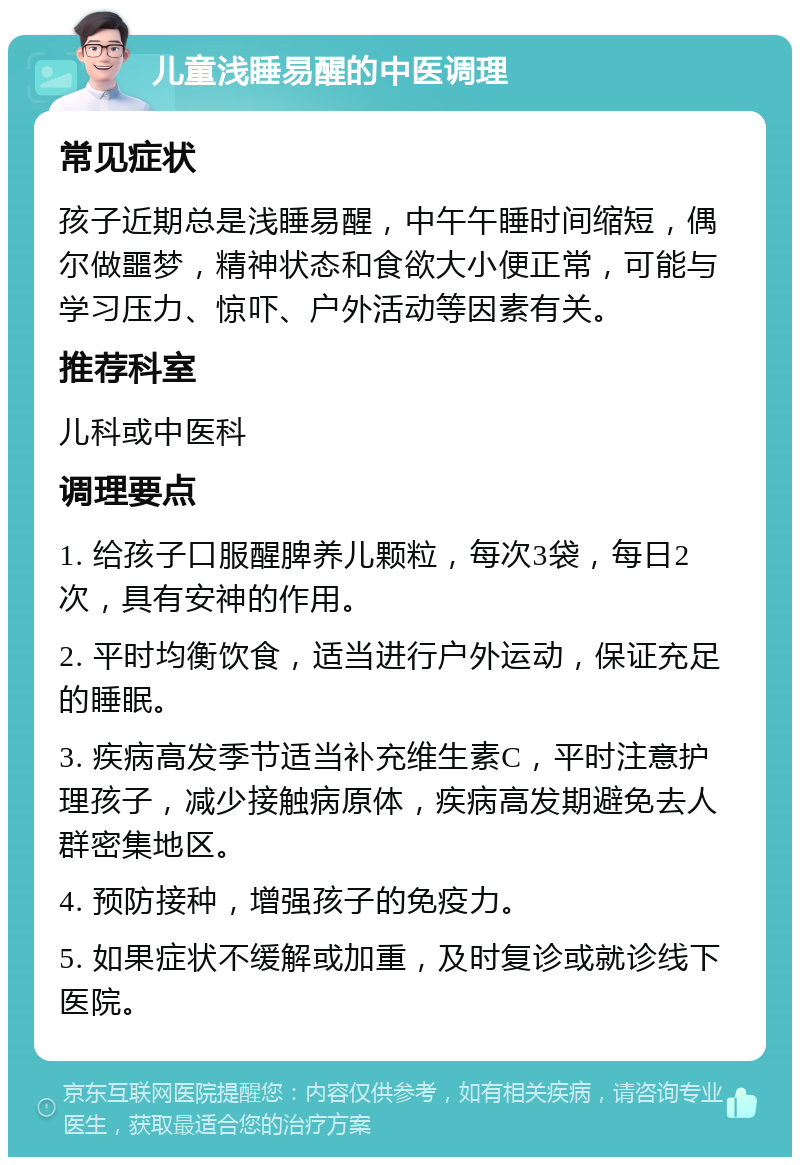 儿童浅睡易醒的中医调理 常见症状 孩子近期总是浅睡易醒，中午午睡时间缩短，偶尔做噩梦，精神状态和食欲大小便正常，可能与学习压力、惊吓、户外活动等因素有关。 推荐科室 儿科或中医科 调理要点 1. 给孩子口服醒脾养儿颗粒，每次3袋，每日2次，具有安神的作用。 2. 平时均衡饮食，适当进行户外运动，保证充足的睡眠。 3. 疾病高发季节适当补充维生素C，平时注意护理孩子，减少接触病原体，疾病高发期避免去人群密集地区。 4. 预防接种，增强孩子的免疫力。 5. 如果症状不缓解或加重，及时复诊或就诊线下医院。