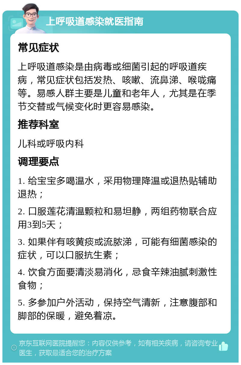 上呼吸道感染就医指南 常见症状 上呼吸道感染是由病毒或细菌引起的呼吸道疾病，常见症状包括发热、咳嗽、流鼻涕、喉咙痛等。易感人群主要是儿童和老年人，尤其是在季节交替或气候变化时更容易感染。 推荐科室 儿科或呼吸内科 调理要点 1. 给宝宝多喝温水，采用物理降温或退热贴辅助退热； 2. 口服莲花清温颗粒和易坦静，两组药物联合应用3到5天； 3. 如果伴有咳黄痰或流脓涕，可能有细菌感染的症状，可以口服抗生素； 4. 饮食方面要清淡易消化，忌食辛辣油腻刺激性食物； 5. 多参加户外活动，保持空气清新，注意腹部和脚部的保暖，避免着凉。