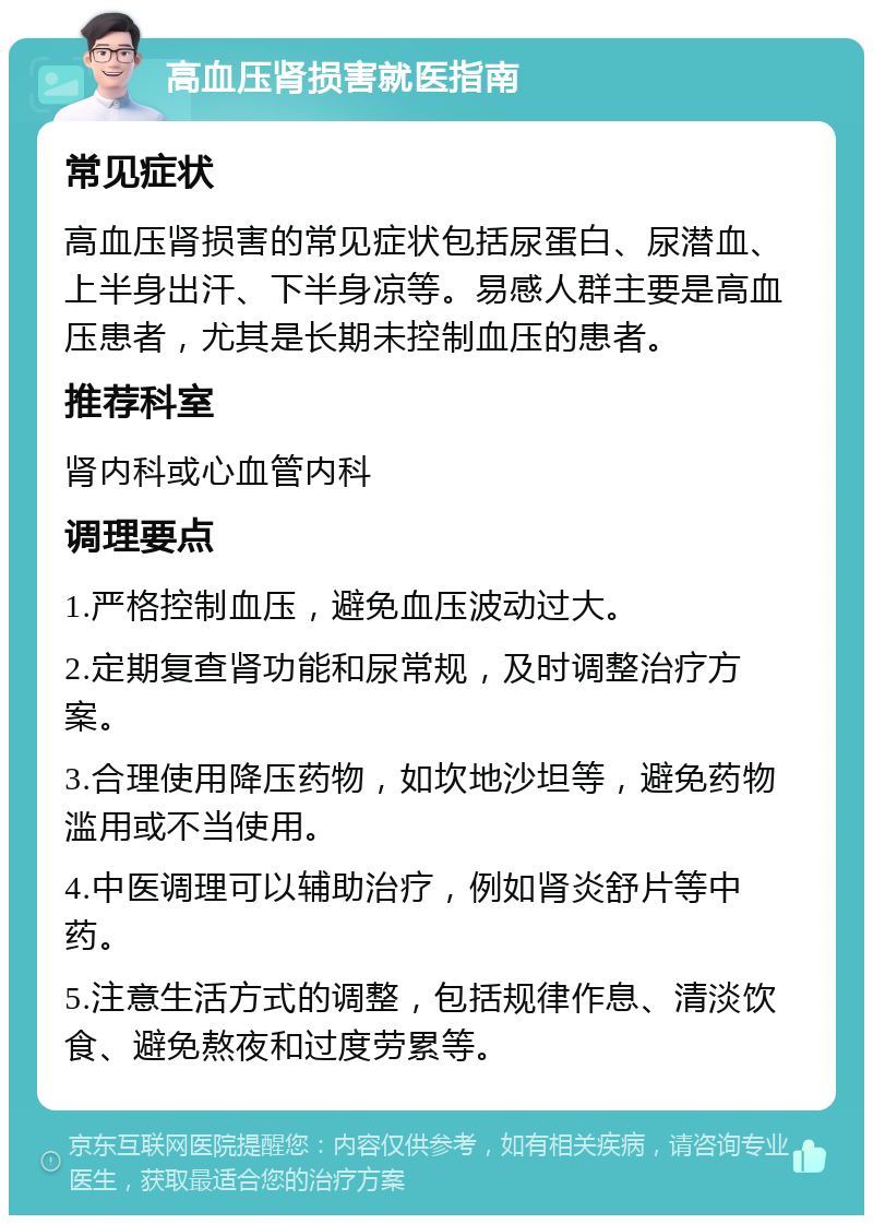 高血压肾损害就医指南 常见症状 高血压肾损害的常见症状包括尿蛋白、尿潜血、上半身出汗、下半身凉等。易感人群主要是高血压患者，尤其是长期未控制血压的患者。 推荐科室 肾内科或心血管内科 调理要点 1.严格控制血压，避免血压波动过大。 2.定期复查肾功能和尿常规，及时调整治疗方案。 3.合理使用降压药物，如坎地沙坦等，避免药物滥用或不当使用。 4.中医调理可以辅助治疗，例如肾炎舒片等中药。 5.注意生活方式的调整，包括规律作息、清淡饮食、避免熬夜和过度劳累等。