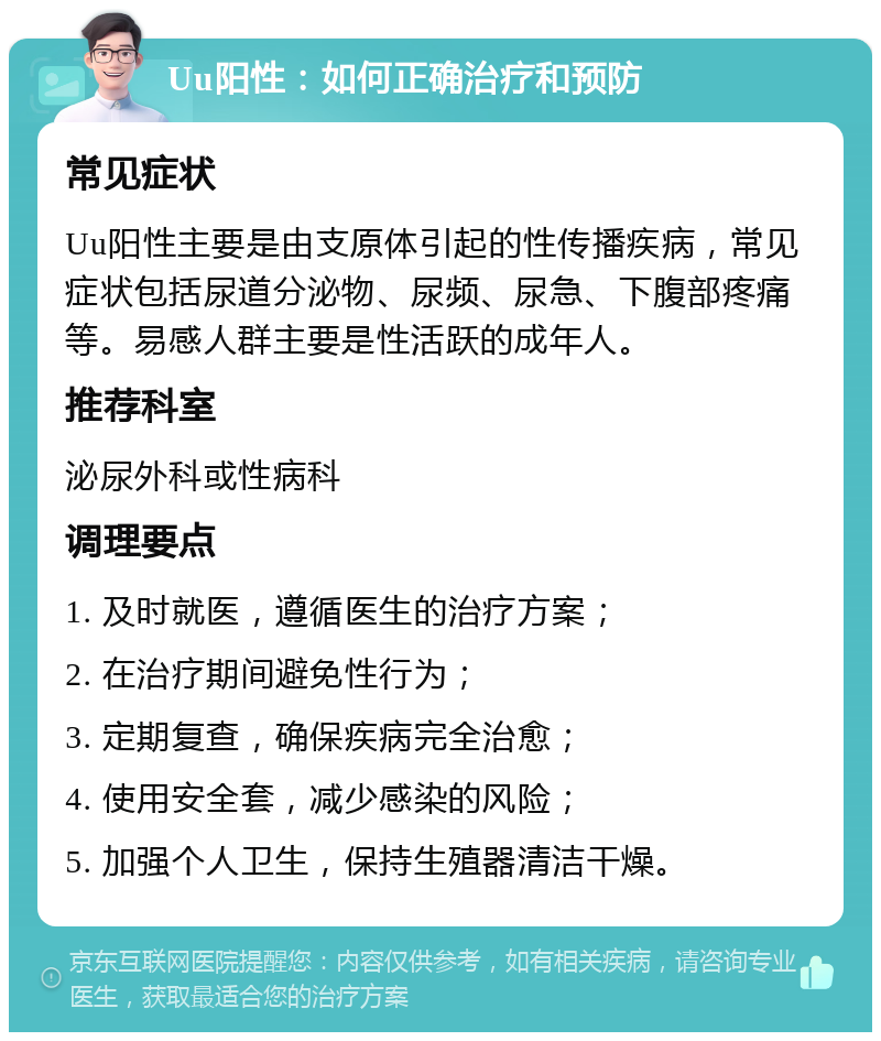 Uu阳性：如何正确治疗和预防 常见症状 Uu阳性主要是由支原体引起的性传播疾病，常见症状包括尿道分泌物、尿频、尿急、下腹部疼痛等。易感人群主要是性活跃的成年人。 推荐科室 泌尿外科或性病科 调理要点 1. 及时就医，遵循医生的治疗方案； 2. 在治疗期间避免性行为； 3. 定期复查，确保疾病完全治愈； 4. 使用安全套，减少感染的风险； 5. 加强个人卫生，保持生殖器清洁干燥。