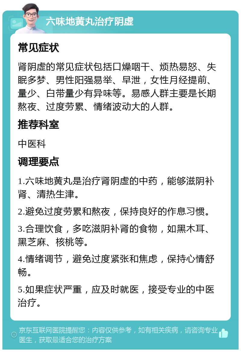 六味地黄丸治疗阴虚 常见症状 肾阴虚的常见症状包括口燥咽干、烦热易怒、失眠多梦、男性阳强易举、早泄，女性月经提前、量少、白带量少有异味等。易感人群主要是长期熬夜、过度劳累、情绪波动大的人群。 推荐科室 中医科 调理要点 1.六味地黄丸是治疗肾阴虚的中药，能够滋阴补肾、清热生津。 2.避免过度劳累和熬夜，保持良好的作息习惯。 3.合理饮食，多吃滋阴补肾的食物，如黑木耳、黑芝麻、核桃等。 4.情绪调节，避免过度紧张和焦虑，保持心情舒畅。 5.如果症状严重，应及时就医，接受专业的中医治疗。