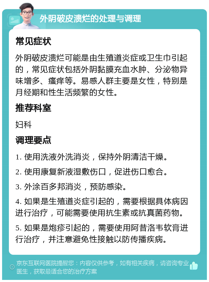 外阴破皮溃烂的处理与调理 常见症状 外阴破皮溃烂可能是由生殖道炎症或卫生巾引起的，常见症状包括外阴黏膜充血水肿、分泌物异味增多、瘙痒等。易感人群主要是女性，特别是月经期和性生活频繁的女性。 推荐科室 妇科 调理要点 1. 使用洗液外洗消炎，保持外阴清洁干燥。 2. 使用康复新液湿敷伤口，促进伤口愈合。 3. 外涂百多邦消炎，预防感染。 4. 如果是生殖道炎症引起的，需要根据具体病因进行治疗，可能需要使用抗生素或抗真菌药物。 5. 如果是炮疹引起的，需要使用阿昔洛韦软膏进行治疗，并注意避免性接触以防传播疾病。