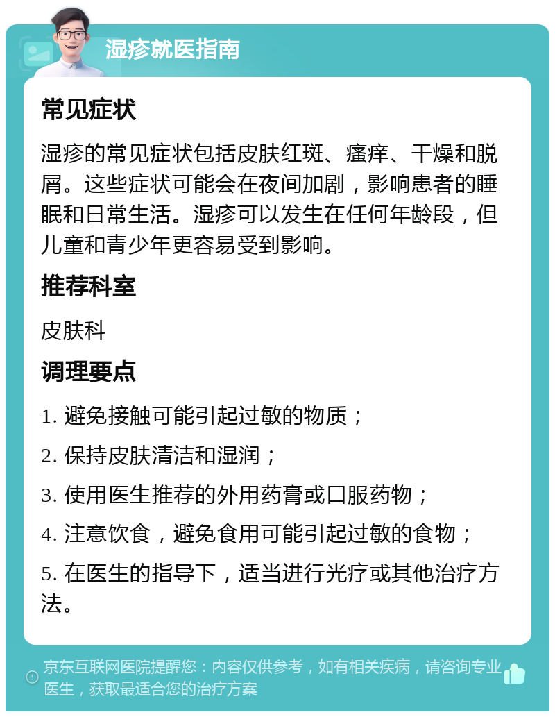 湿疹就医指南 常见症状 湿疹的常见症状包括皮肤红斑、瘙痒、干燥和脱屑。这些症状可能会在夜间加剧，影响患者的睡眠和日常生活。湿疹可以发生在任何年龄段，但儿童和青少年更容易受到影响。 推荐科室 皮肤科 调理要点 1. 避免接触可能引起过敏的物质； 2. 保持皮肤清洁和湿润； 3. 使用医生推荐的外用药膏或口服药物； 4. 注意饮食，避免食用可能引起过敏的食物； 5. 在医生的指导下，适当进行光疗或其他治疗方法。