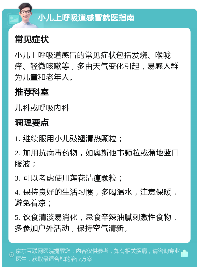 小儿上呼吸道感冒就医指南 常见症状 小儿上呼吸道感冒的常见症状包括发烧、喉咙痒、轻微咳嗽等，多由天气变化引起，易感人群为儿童和老年人。 推荐科室 儿科或呼吸内科 调理要点 1. 继续服用小儿豉翘清热颗粒； 2. 加用抗病毒药物，如奥斯他韦颗粒或蒲地蓝口服液； 3. 可以考虑使用莲花清瘟颗粒； 4. 保持良好的生活习惯，多喝温水，注意保暖，避免着凉； 5. 饮食清淡易消化，忌食辛辣油腻刺激性食物，多参加户外活动，保持空气清新。