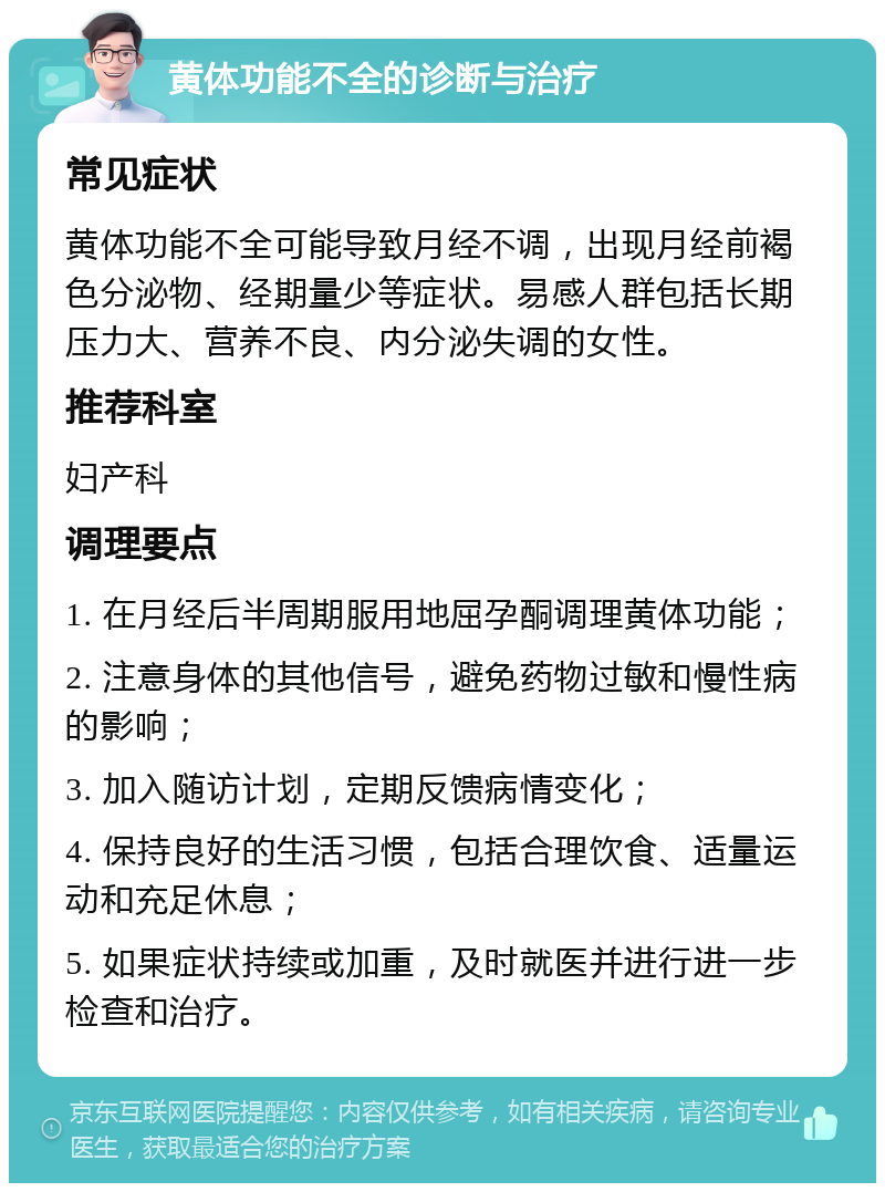 黄体功能不全的诊断与治疗 常见症状 黄体功能不全可能导致月经不调，出现月经前褐色分泌物、经期量少等症状。易感人群包括长期压力大、营养不良、内分泌失调的女性。 推荐科室 妇产科 调理要点 1. 在月经后半周期服用地屈孕酮调理黄体功能； 2. 注意身体的其他信号，避免药物过敏和慢性病的影响； 3. 加入随访计划，定期反馈病情变化； 4. 保持良好的生活习惯，包括合理饮食、适量运动和充足休息； 5. 如果症状持续或加重，及时就医并进行进一步检查和治疗。