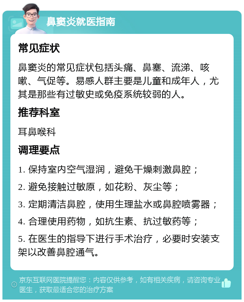 鼻窦炎就医指南 常见症状 鼻窦炎的常见症状包括头痛、鼻塞、流涕、咳嗽、气促等。易感人群主要是儿童和成年人，尤其是那些有过敏史或免疫系统较弱的人。 推荐科室 耳鼻喉科 调理要点 1. 保持室内空气湿润，避免干燥刺激鼻腔； 2. 避免接触过敏原，如花粉、灰尘等； 3. 定期清洁鼻腔，使用生理盐水或鼻腔喷雾器； 4. 合理使用药物，如抗生素、抗过敏药等； 5. 在医生的指导下进行手术治疗，必要时安装支架以改善鼻腔通气。