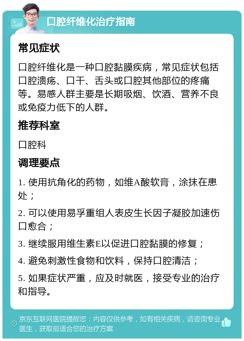 口腔纤维化治疗指南 常见症状 口腔纤维化是一种口腔黏膜疾病，常见症状包括口腔溃疡、口干、舌头或口腔其他部位的疼痛等。易感人群主要是长期吸烟、饮酒、营养不良或免疫力低下的人群。 推荐科室 口腔科 调理要点 1. 使用抗角化的药物，如维A酸软膏，涂抹在患处； 2. 可以使用易孚重组人表皮生长因子凝胶加速伤口愈合； 3. 继续服用维生素E以促进口腔黏膜的修复； 4. 避免刺激性食物和饮料，保持口腔清洁； 5. 如果症状严重，应及时就医，接受专业的治疗和指导。