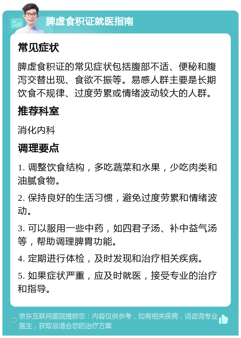 脾虚食积证就医指南 常见症状 脾虚食积证的常见症状包括腹部不适、便秘和腹泻交替出现、食欲不振等。易感人群主要是长期饮食不规律、过度劳累或情绪波动较大的人群。 推荐科室 消化内科 调理要点 1. 调整饮食结构，多吃蔬菜和水果，少吃肉类和油腻食物。 2. 保持良好的生活习惯，避免过度劳累和情绪波动。 3. 可以服用一些中药，如四君子汤、补中益气汤等，帮助调理脾胃功能。 4. 定期进行体检，及时发现和治疗相关疾病。 5. 如果症状严重，应及时就医，接受专业的治疗和指导。