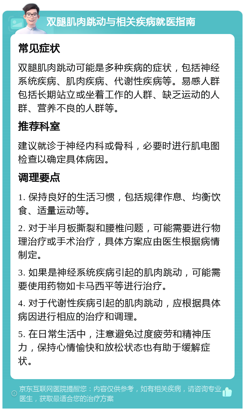 双腿肌肉跳动与相关疾病就医指南 常见症状 双腿肌肉跳动可能是多种疾病的症状，包括神经系统疾病、肌肉疾病、代谢性疾病等。易感人群包括长期站立或坐着工作的人群、缺乏运动的人群、营养不良的人群等。 推荐科室 建议就诊于神经内科或骨科，必要时进行肌电图检查以确定具体病因。 调理要点 1. 保持良好的生活习惯，包括规律作息、均衡饮食、适量运动等。 2. 对于半月板撕裂和腰椎问题，可能需要进行物理治疗或手术治疗，具体方案应由医生根据病情制定。 3. 如果是神经系统疾病引起的肌肉跳动，可能需要使用药物如卡马西平等进行治疗。 4. 对于代谢性疾病引起的肌肉跳动，应根据具体病因进行相应的治疗和调理。 5. 在日常生活中，注意避免过度疲劳和精神压力，保持心情愉快和放松状态也有助于缓解症状。