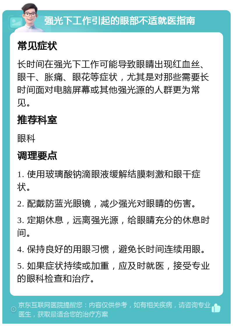 强光下工作引起的眼部不适就医指南 常见症状 长时间在强光下工作可能导致眼睛出现红血丝、眼干、胀痛、眼花等症状，尤其是对那些需要长时间面对电脑屏幕或其他强光源的人群更为常见。 推荐科室 眼科 调理要点 1. 使用玻璃酸钠滴眼液缓解结膜刺激和眼干症状。 2. 配戴防蓝光眼镜，减少强光对眼睛的伤害。 3. 定期休息，远离强光源，给眼睛充分的休息时间。 4. 保持良好的用眼习惯，避免长时间连续用眼。 5. 如果症状持续或加重，应及时就医，接受专业的眼科检查和治疗。