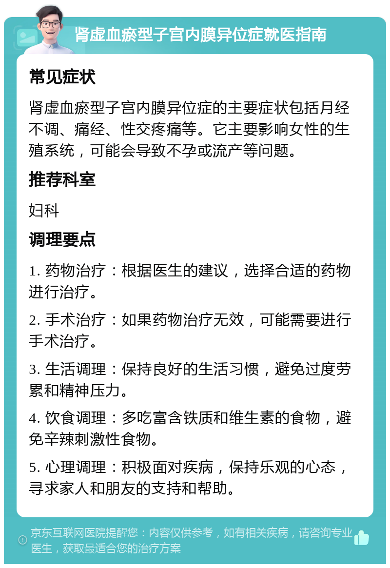 肾虚血瘀型子宫内膜异位症就医指南 常见症状 肾虚血瘀型子宫内膜异位症的主要症状包括月经不调、痛经、性交疼痛等。它主要影响女性的生殖系统，可能会导致不孕或流产等问题。 推荐科室 妇科 调理要点 1. 药物治疗：根据医生的建议，选择合适的药物进行治疗。 2. 手术治疗：如果药物治疗无效，可能需要进行手术治疗。 3. 生活调理：保持良好的生活习惯，避免过度劳累和精神压力。 4. 饮食调理：多吃富含铁质和维生素的食物，避免辛辣刺激性食物。 5. 心理调理：积极面对疾病，保持乐观的心态，寻求家人和朋友的支持和帮助。