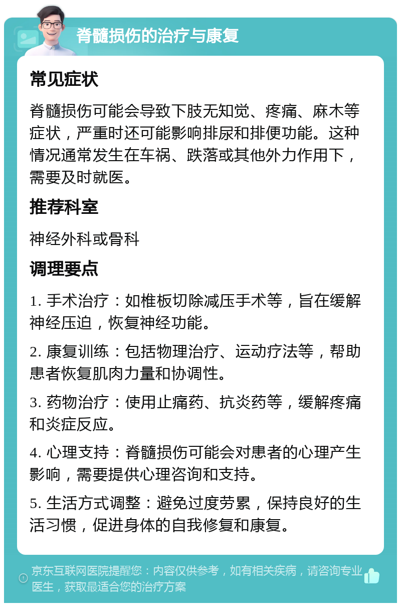 脊髓损伤的治疗与康复 常见症状 脊髓损伤可能会导致下肢无知觉、疼痛、麻木等症状，严重时还可能影响排尿和排便功能。这种情况通常发生在车祸、跌落或其他外力作用下，需要及时就医。 推荐科室 神经外科或骨科 调理要点 1. 手术治疗：如椎板切除减压手术等，旨在缓解神经压迫，恢复神经功能。 2. 康复训练：包括物理治疗、运动疗法等，帮助患者恢复肌肉力量和协调性。 3. 药物治疗：使用止痛药、抗炎药等，缓解疼痛和炎症反应。 4. 心理支持：脊髓损伤可能会对患者的心理产生影响，需要提供心理咨询和支持。 5. 生活方式调整：避免过度劳累，保持良好的生活习惯，促进身体的自我修复和康复。