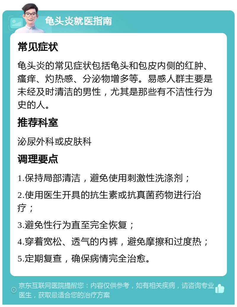 龟头炎就医指南 常见症状 龟头炎的常见症状包括龟头和包皮内侧的红肿、瘙痒、灼热感、分泌物增多等。易感人群主要是未经及时清洁的男性，尤其是那些有不洁性行为史的人。 推荐科室 泌尿外科或皮肤科 调理要点 1.保持局部清洁，避免使用刺激性洗涤剂； 2.使用医生开具的抗生素或抗真菌药物进行治疗； 3.避免性行为直至完全恢复； 4.穿着宽松、透气的内裤，避免摩擦和过度热； 5.定期复查，确保病情完全治愈。