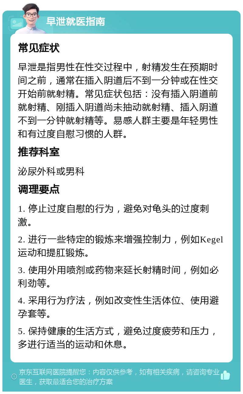 早泄就医指南 常见症状 早泄是指男性在性交过程中，射精发生在预期时间之前，通常在插入阴道后不到一分钟或在性交开始前就射精。常见症状包括：没有插入阴道前就射精、刚插入阴道尚未抽动就射精、插入阴道不到一分钟就射精等。易感人群主要是年轻男性和有过度自慰习惯的人群。 推荐科室 泌尿外科或男科 调理要点 1. 停止过度自慰的行为，避免对龟头的过度刺激。 2. 进行一些特定的锻炼来增强控制力，例如Kegel运动和提肛锻炼。 3. 使用外用喷剂或药物来延长射精时间，例如必利劲等。 4. 采用行为疗法，例如改变性生活体位、使用避孕套等。 5. 保持健康的生活方式，避免过度疲劳和压力，多进行适当的运动和休息。