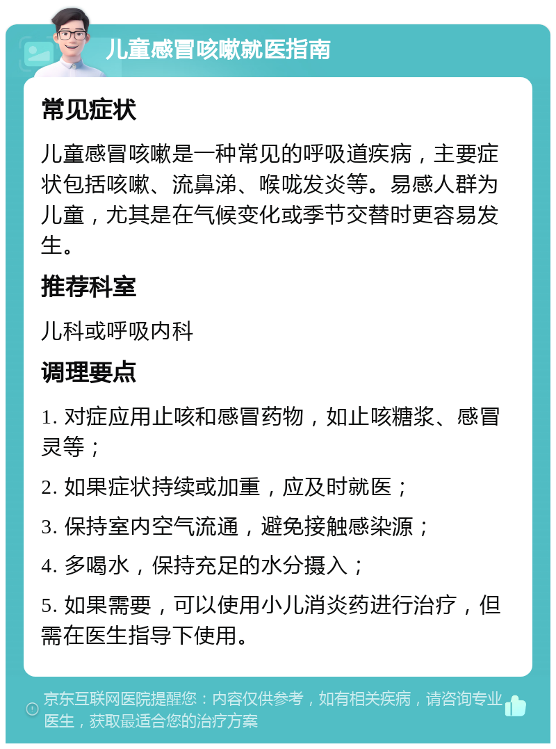 儿童感冒咳嗽就医指南 常见症状 儿童感冒咳嗽是一种常见的呼吸道疾病，主要症状包括咳嗽、流鼻涕、喉咙发炎等。易感人群为儿童，尤其是在气候变化或季节交替时更容易发生。 推荐科室 儿科或呼吸内科 调理要点 1. 对症应用止咳和感冒药物，如止咳糖浆、感冒灵等； 2. 如果症状持续或加重，应及时就医； 3. 保持室内空气流通，避免接触感染源； 4. 多喝水，保持充足的水分摄入； 5. 如果需要，可以使用小儿消炎药进行治疗，但需在医生指导下使用。