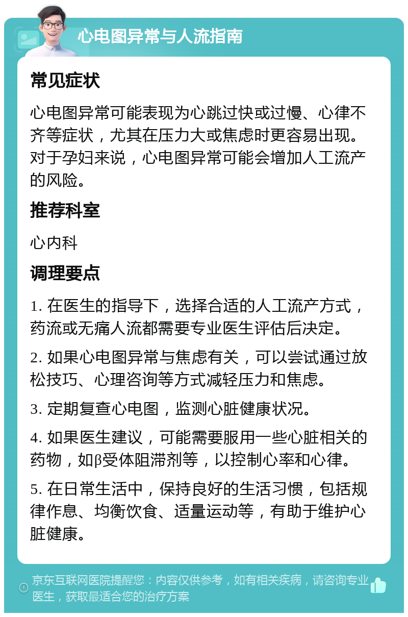 心电图异常与人流指南 常见症状 心电图异常可能表现为心跳过快或过慢、心律不齐等症状，尤其在压力大或焦虑时更容易出现。对于孕妇来说，心电图异常可能会增加人工流产的风险。 推荐科室 心内科 调理要点 1. 在医生的指导下，选择合适的人工流产方式，药流或无痛人流都需要专业医生评估后决定。 2. 如果心电图异常与焦虑有关，可以尝试通过放松技巧、心理咨询等方式减轻压力和焦虑。 3. 定期复查心电图，监测心脏健康状况。 4. 如果医生建议，可能需要服用一些心脏相关的药物，如β受体阻滞剂等，以控制心率和心律。 5. 在日常生活中，保持良好的生活习惯，包括规律作息、均衡饮食、适量运动等，有助于维护心脏健康。