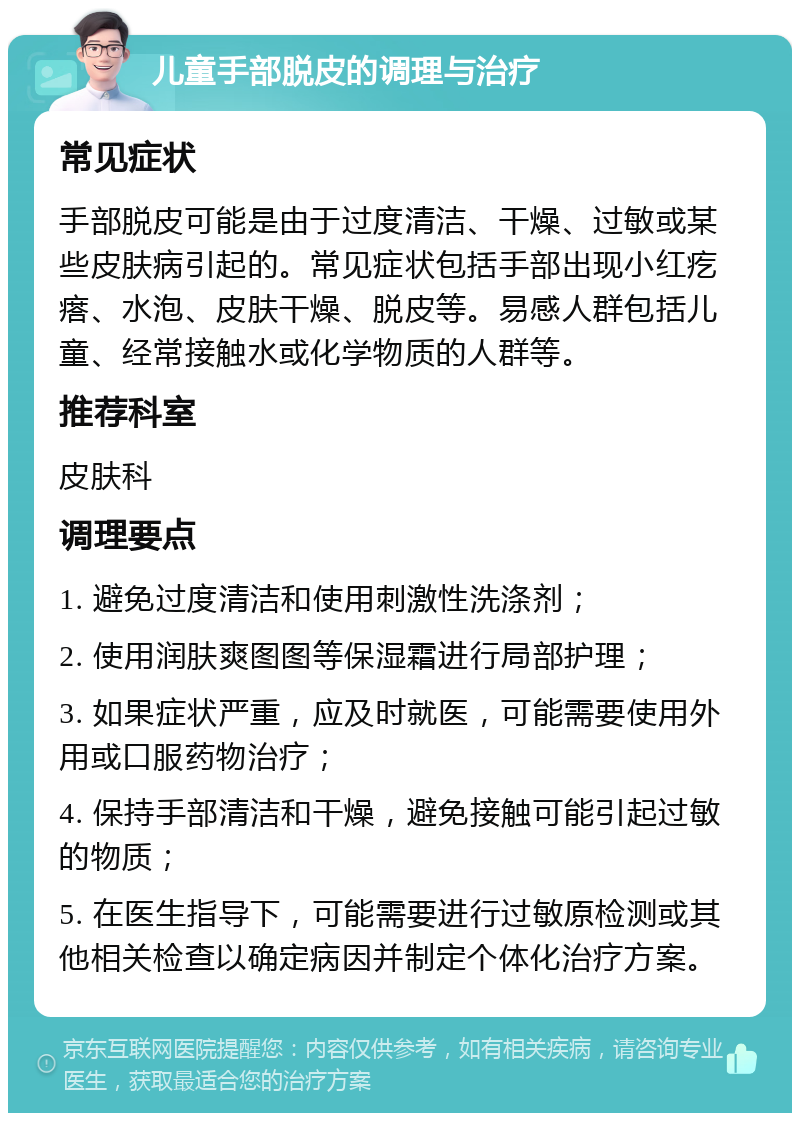 儿童手部脱皮的调理与治疗 常见症状 手部脱皮可能是由于过度清洁、干燥、过敏或某些皮肤病引起的。常见症状包括手部出现小红疙瘩、水泡、皮肤干燥、脱皮等。易感人群包括儿童、经常接触水或化学物质的人群等。 推荐科室 皮肤科 调理要点 1. 避免过度清洁和使用刺激性洗涤剂； 2. 使用润肤爽图图等保湿霜进行局部护理； 3. 如果症状严重，应及时就医，可能需要使用外用或口服药物治疗； 4. 保持手部清洁和干燥，避免接触可能引起过敏的物质； 5. 在医生指导下，可能需要进行过敏原检测或其他相关检查以确定病因并制定个体化治疗方案。